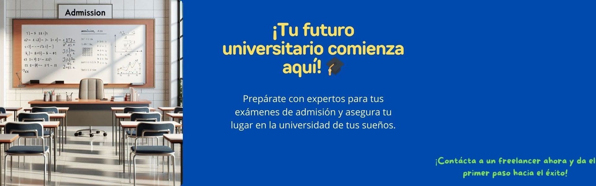 Banner promocional dividido en dos secciones. A la izquierda, una imagen de un salón de clases con escritorios vacíos y un tablero blanco con cálculos matemáticos y gráficos, con el letrero "Admission" en la parte superior. Al frente, un escritorio con libros, útiles escolares y una silla. A la derecha, un fondo azul con el texto: "¡Tu futuro universitario comienza aquí!" en amarillo, acompañado de un ícono de birrete. Debajo, en blanco, dice: "Prepárate con expertos para tus exámenes de admisión y asegura tu lugar en la universidad de tus sueños. ¡Contacta a un freelancer ahora y da el primer paso hacia el éxito!