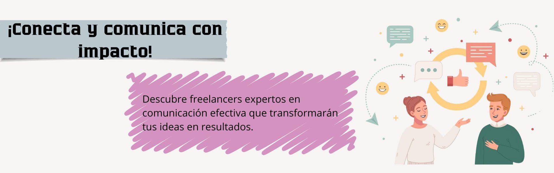 Banner de comunicación efectiva, El diseño presenta un fondo color beige, con texto en color negro que dice: "Conecta y comunica con impacto", colocado sobre un fondo gris. Más abajo, aparece otro texto sobre un fondo rosado que dice: "Descubre freelancers expertos en comunicación efectiva que transformarán tus ideas en resultados”. A la derecha, se observa a una mujer y un hombre conversando, con burbujas de diálogo sobre ellos. En el centro, dentro de un círculo formado por dos flechas amarillas, se muestra una mano levantando el pulgar. También hay varias caritas amarillas sonrientes distribuidas alrededor.