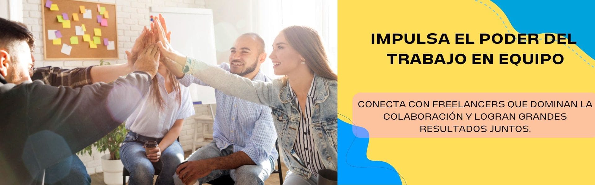 La imagen muestra, en el lado derecho, un grupo de personas sentadas chocando sus manos en señal de unión. A la izquierda, hay un fondo amarillo con las esquinas superior izquierda y derecha de color azul. En el centro, aparece un texto en letras negras que dice: "Impulsa el poder del trabajo en equipo”. Debajo, sobre una franja de color rosado anaranjado, se encuentra otro texto que dice: "Conecta con freelancers que dominan la colaboración y logran grandes resultados juntos".